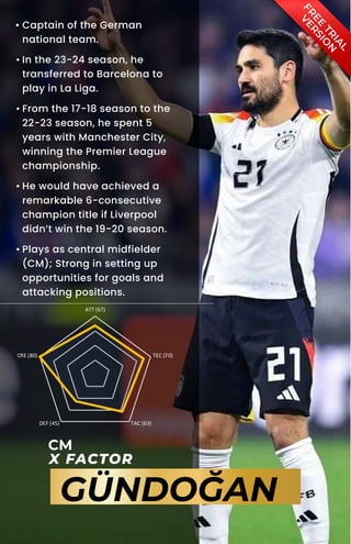 F
R
E
E
T
R
I
A
L
V
E
R
S
I
O
N
CM
X FACTOR
GÜNDOĞAN
ATT (67)
TEC (70)
TAC (63)
DEF (45)
CRE (80)
• Captain of the German
national team.
• In the 23-24 season, he
transferred to Barcelona to
play in La Liga.
• From the 17-18 season to the
22-23 season, he spent 5
years with Manchester City,
winning the Premier League
championship.
• He would have achieved a
remarkable 6-consecutive
champion title if Liverpool
didn’t win the 19-20 season.
• Plays as central midfielder
(CM); Strong in setting up
opportunities for goals and
attacking positions.
 