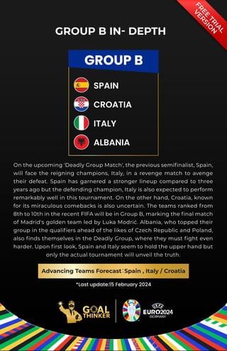 F
R
E
E
T
R
I
A
L
V
E
R
S
I
O
N
*Last update:15 February 2024
GROUP B
SPAIN
CROATIA
ITALY
ALBANIA
GROUP B IN- DEPTH
On the upcoming 'Deadly Group Match', the previous semifinalist, Spain,
will face the reigning champions, Italy, in a revenge match to avenge
their defeat. Spain has garnered a stronger lineup compared to three
years ago but the defending champion, Italy is also expected to perform
remarkably well in this tournament. On the other hand, Croatia, known
for its miraculous comebacks is also uncertain. The teams ranked from
8th to 10th in the recent FIFA will be in Group B, marking the final match
of Madrid's golden team led by Luka Modrić. Albania, who topped their
group in the qualifiers ahead of the likes of Czech Republic and Poland,
also finds themselves in the Deadly Group, where they must fight even
harder. Upon first look, Spain and Italy seem to hold the upper hand but
only the actual tournament will unveil the truth.
Advancing Teams Forecast
：
Spain , Italy / Croatia
 