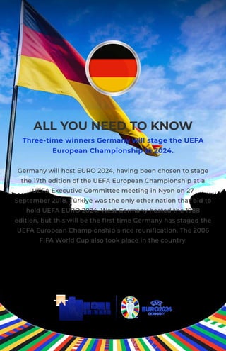 ALL YOU NEED TO KNOW
Three-time winners Germany will stage the UEFA
European Championship in 2024.
Germany will host EURO 2024, having been chosen to stage
the 17th edition of the UEFA European Championship at a
UEFA Executive Committee meeting in Nyon on 27
September 2018. Türkiye was the only other nation that bid to
hold UEFA EURO 2024. West Germany hosted the 1988
edition, but this will be the ﬁrst time Germany has staged the
UEFA European Championship since reuniﬁcation. The 2006
FIFA World Cup also took place in the country.
 