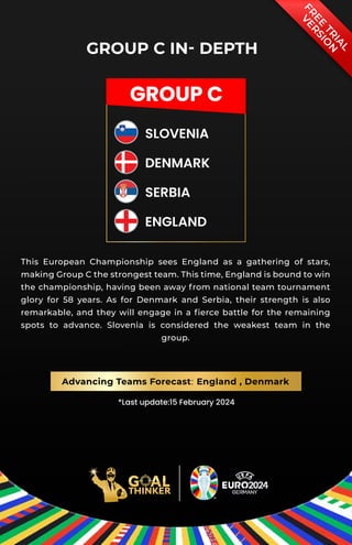GROUP C
SLOVENIA
DENMARK
SERBIA
ENGLAND
F
R
E
E
T
R
I
A
L
V
E
R
S
I
O
N
GROUP C IN- DEPTH
*Last update:15 February 2024
This European Championship sees England as a gathering of stars,
making Group C the strongest team. This time, England is bound to win
the championship, having been away from national team tournament
glory for 58 years. As for Denmark and Serbia, their strength is also
remarkable, and they will engage in a ﬁerce battle for the remaining
spots to advance. Slovenia is considered the weakest team in the
group.
Advancing Teams Forecast: England , Denmark
 