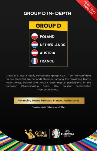 *Last update:15 February 2024
GROUP D
POLAND
NETHERLANDS
AUSTRIA
FRANCE
GROUP D IN- DEPTH
Group D is also a highly competitive group. Apart from the confident
France team, the Netherlands stood out among the remaining teams.
Nevertheless, Poland and Austria, both regular participants in the
European Championship finals, also present considerable
competitiveness.
Advancing Teams Forecast: France , Netherlands
F
R
E
E
T
R
I
A
L
V
E
R
S
I
O
N
 