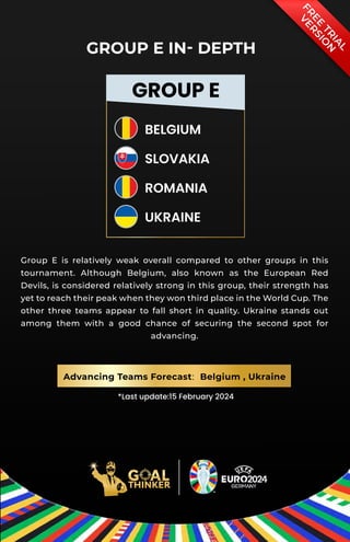 *Last update:15 February 2024
F
R
E
E
T
R
I
A
L
V
E
R
S
I
O
N
GROUP E
BELGIUM
SLOVAKIA
ROMANIA
UKRAINE
GROUP E IN- DEPTH
Group E is relatively weak overall compared to other groups in this
tournament. Although Belgium, also known as the European Red
Devils, is considered relatively strong in this group, their strength has
yet to reach their peak when they won third place in the World Cup. The
other three teams appear to fall short in quality. Ukraine stands out
among them with a good chance of securing the second spot for
advancing.
Advancing Teams Forecast: Belgium , Ukraine
 