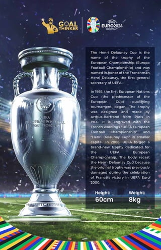 The Henri Delaunay Cup is the
name of the trophy of the
European Championship (Europa
Football Championship) and was
named in honor of the Frenchman
Henri Delaunay, the ﬁrst general
secretary of UEFA.
In 1958, the ﬁrst European Nations
Cup (the predecessor of the
European Cup) qualifying
tournament began. The trophy
was designed and made by
Arthus-Bertrand from Paris in
1960. It is engraved with the
French wordings “UEFA European
Football Championship" and
"Henri Delaunay Cup“ in smaller
capital. In 2006, UEFA forged a
brand-new trophy dedicated for
the UEFA European
Championship. The body recast
the Henri Delaunay Cup because
the original trophy was previously
damaged during the celebration
of France’s victory in UEFA Euro
2000.
Height:
60cm
Weight:
8kg
 