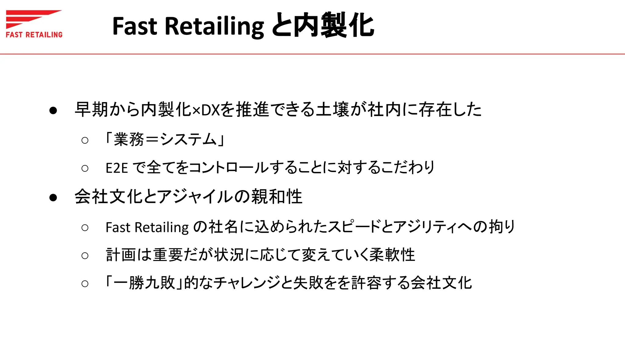 Fast Retailing と内製化
● 早期から内製化×DXを推進できる土壌が社内に存在した
○ 「業務＝システム」
○ E2E で全てをコントロールすることに対するこだわり
● 会社文化とアジャイルの親和性
○ Fast Retailing の社名に込められたスピードとアジリティへの拘り
○ 計画は重要だが状況に応じて変えていく柔軟性
○ 「一勝九敗」的なチャレンジと失敗をを許容する会社文化
 