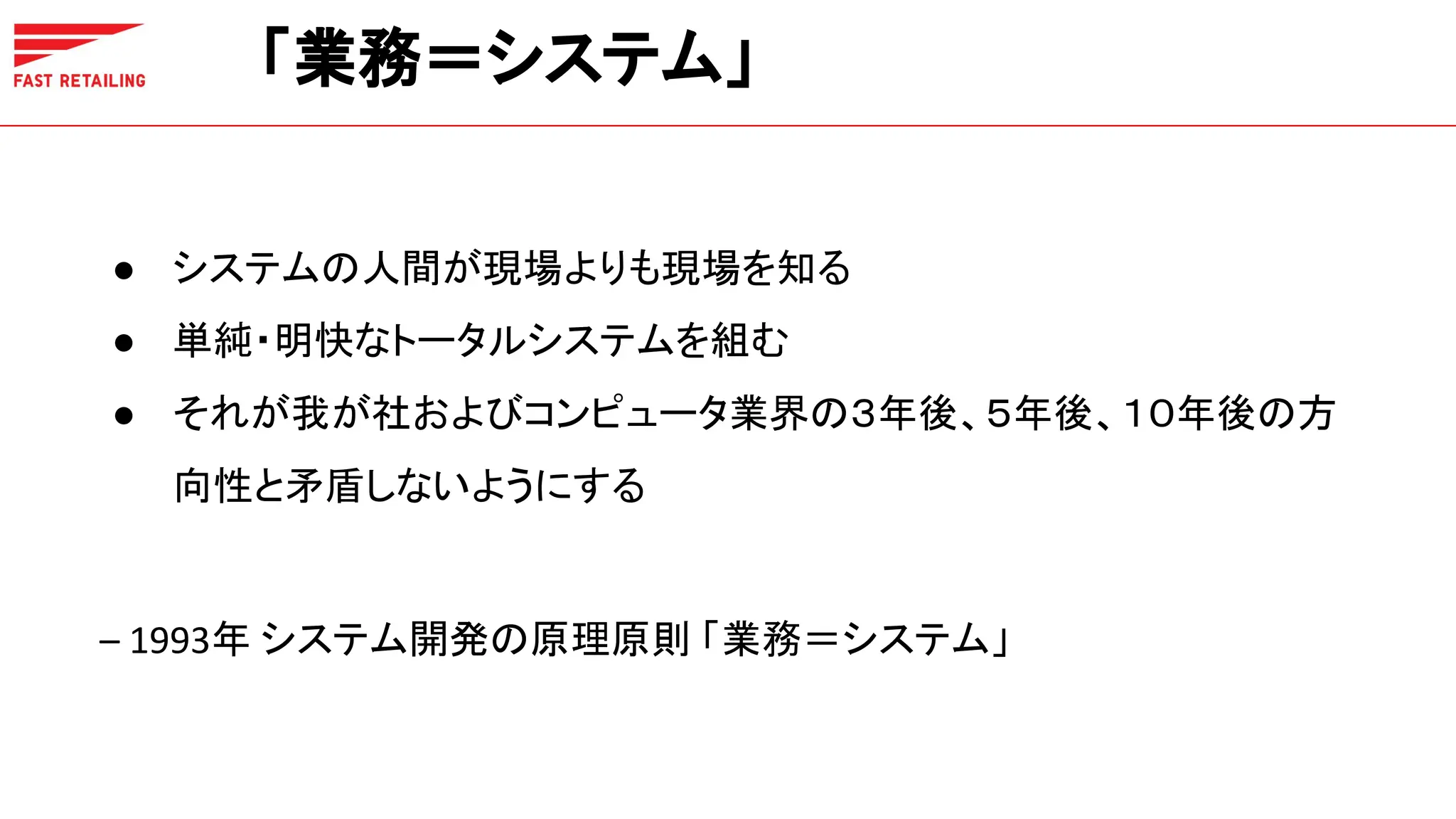 「業務＝システム」
● システムの人間が現場よりも現場を知る
● 単純・明快なトータルシステムを組む
● それが我が社およびコンピュータ業界の３年後、５年後、１０年後の方
向性と矛盾しないようにする
– 1993年 システム開発の原理原則 「業務＝システム」
 