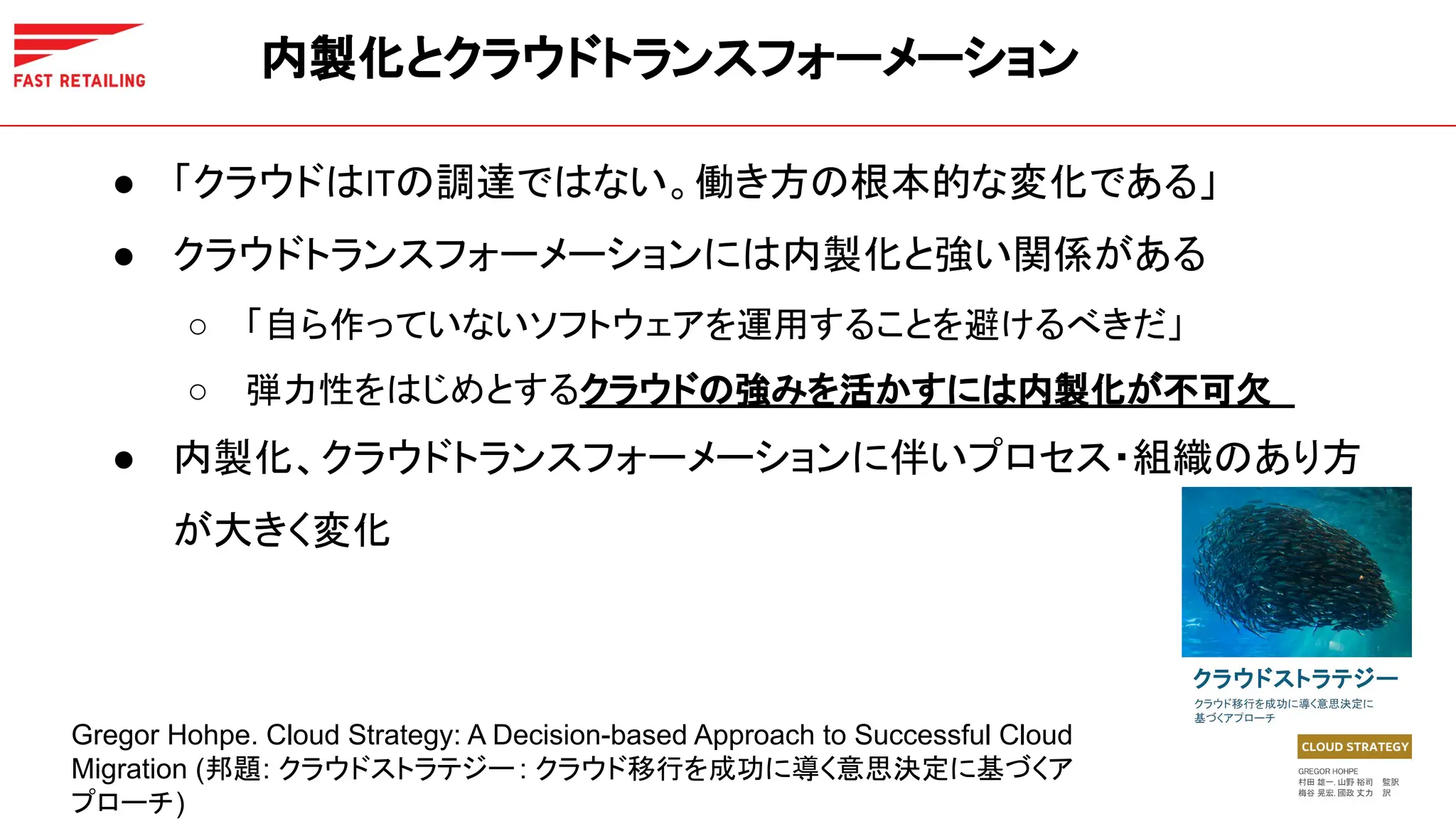 ● 「クラウドはITの調達ではない。働き方の根本的な変化である」
● クラウドトランスフォーメーションには内製化と強い関係がある
○ 「自ら作っていないソフトウェアを運用することを避けるべきだ」
○ 弾力性をはじめとするクラウドの強みを活かすには内製化が不可欠
● 内製化、クラウドトランスフォーメーションに伴いプロセス・組織のあり方
が大きく変化
内製化とクラウドトランスフォーメーション
Gregor Hohpe. Cloud Strategy: A Decision-based Approach to Successful Cloud
Migration (邦題: クラウドストラテジー : クラウド移行を成功に導く意思決定に基づくア
プローチ)
 