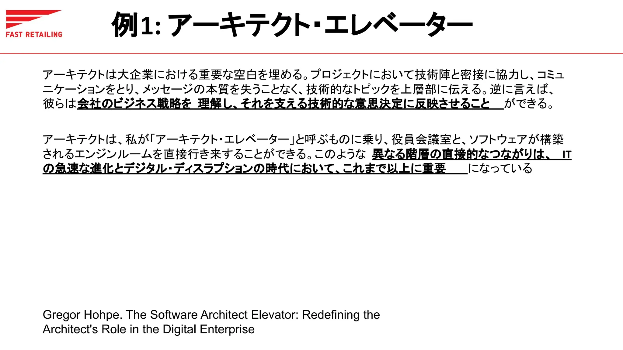 例1: アーキテクト・エレベーター
アーキテクトは大企業における重要な空白を埋める。プロジェクトにおいて技術陣と密接に協力し、コミュ
ニケーションをとり、メッセージの本質を失うことなく、技術的なトピックを上層部に伝える。逆に言えば、
彼らは会社のビジネス戦略を 理解し、それを支える技術的な意思決定に反映させること ができる。
アーキテクトは、私が「アーキテクト・エレベーター」と呼ぶものに乗り、役員会議室と、ソフトウェアが構築
されるエンジンルームを直接行き来することができる。このような 異なる階層の直接的なつながりは、 IT
の急速な進化とデジタル・ディスラプションの時代において、これまで以上に重要 になっている
Gregor Hohpe. The Software Architect Elevator: Redefining the
Architect's Role in the Digital Enterprise
 