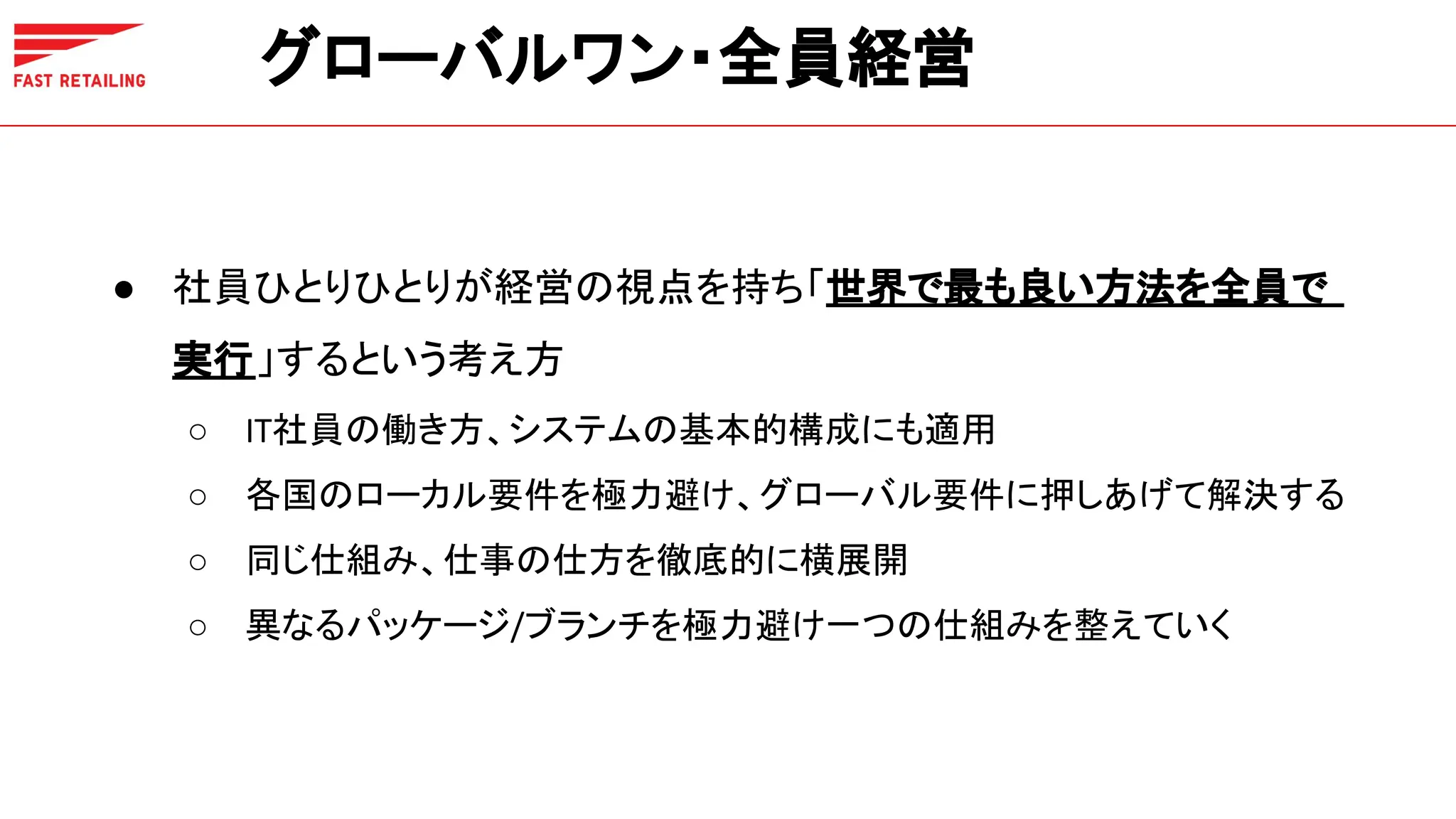 グローバルワン・全員経営
● 社員ひとりひとりが経営の視点を持ち「世界で最も良い方法を全員で
実行」するという考え方
○ IT社員の働き方、システムの基本的構成にも適用
○ 各国のローカル要件を極力避け、グローバル要件に押しあげて解決する
○ 同じ仕組み、仕事の仕方を徹底的に横展開
○ 異なるパッケージ/ブランチを極力避け一つの仕組みを整えていく
 