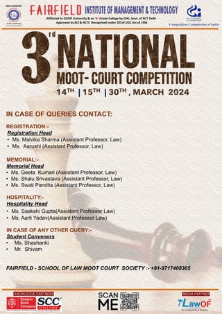 KNOWLEDGE PARTNERS
Affiliated to GGSIP University & an ‘A’ Grade College by DHE, Govt. of NCT Delhi
Approved by BCI & NCTE Recognised under 2(f)of UGC Act of 1956
MEDIA PARTNER
IN CASE OF QUERIES CONTACT:
REGISTRATION:-
Registration Head
• Ms. Malvika Sharma (Assistant Professor, Law)
• Ms. Aarushi (Assistant Professor, Law)
MEMORIAL:-
Memorial Head
• Ms. Geeta Kumari (Assistant Professor, Law)
• Ms. Shalu Srivastava (Assistant Professor, Law)
• Ms. Swati Pandita (Assistant Professor, Law)
HOSPITALITY:-
Hospitality Head
• Ms. Saakshi Gupta(Assistant Professor Law)
• Ms. Aarti Yadav(Assistant Professor Law)
IN CASE OF ANY OTHER QUERY:-
Student Convenors
• Ms. Shashanki
• Mr. Shivam
FAIRFIELD - SCHOOL OF LAW MOOT COURT SOCIETY :- +91-9717408305
| |
 