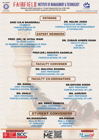 KNOWLEDGE PARTNERS
Affiliated to GGSIP University & an ‘A’ Grade College by DHE, Govt. of NCT Delhi
Approved by BCI & NCTE Recognised under 2(f)of UGC Act of 1956
MEDIA PARTNER
PATRONS
FACULTY CO-ORDINATORS
STUDENT CONVENERS
EXPERT MEMBERS
PROF. (DR.) M. AFZAL WANI
EX DEAN, GGSIPU
EX MEMBER- LAW COMMISSION OF INDIA
ADVISOR-FAIRFIELD COLLEGE
SHRI V.K.N BHARDWAJ
CHAIRMAN
FAIRFIELD GROUP OF
INSTITUTIONS
DR. NALINI JOSHI
EXECUTIVE DIRECTOR
FAIRFIELD INSTITUTE OF MANAGEMENT
& TECHNOLOGY
PROF.(DR.) SHAVETA GAGNEJA
DIRECTOR
FAIRFIELD-SCHOOL OF LAW
DR. ZUBAIR AHMED KHAN
FACULTY, USLLS
GGSIPU
NEW DELHI
MS. MALVIKA SHARMA
ASST. PROFESSOR
FAIRFIELD-SCHOOL OF LAW
DR. SONIA
ASSO. PROFESSOR
FAIRFIELD-SCHOOL OF LAW
DR.SHIVANI SINGH
ASST. PROFESSOR
FAIRFIELD-SCHOOL OF LAW
MS. SWATI PANDITA
ASST. PROFESSOR
FAIRFIELD-SCHOOL OF LAW
MS. SHALU
ASST. PROFESSOR
FAIRFIELD-SCHOOL OF LAW
MS. AARUSHI
ASST. PROFESSOR
FAIRFIELD-SCHOOL OF LAW
MS.SHASHANKI
BA-LL.B. INT.(H.)
8TH SEMESTER
{2020-2025}
MR.SHIVAM
BBA-LL.B. INT.(H.)
8TH SEMESTER
{2020-2025}
FACULTY CONVENER
 