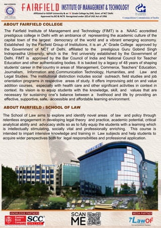 KNOWLEDGE PARTNERS
Affiliated to GGSIP University & an ‘A’ Grade College by DHE, Govt. of NCT Delhi
Approved by BCI & NCTE Recognised under 2(f)of UGC Act of 1956
MEDIA PARTNER
ABOUT FAIRFIELD COLLEGE
The Fairfield Institute of Management and Technology (FIMT) is a NAAC accredited
prestigious college in Delhi with an ambiance of representing the academic culture of the
capital town of the largest democracy of the world and a vibrant emerging economy.
Established by the Fairfield Group of Institutions, it is an „A‟ Grade College approved by
the Government of NCT of Delhi, affiliated to the prestigious Guru Gobind Singh
Indraprastha University, which is the first university established by the Government of
Delhi. FIMT is approved by the Bar Council of India and National Council for Teacher
Education and other authenticating bodies. It is backed by a legacy of 48 years of shaping
students’ career in the country in areas of Management, Commerce, Teachers‟ Education,
Journalism, Information and Communication Technology, Humanities, and Law and
Legal Studies. The institutional distinction includes social outreach, field studies and job
orientation programs in respective areas of study. It offers improvising add on and value
addition courses, especially with health care and other significant activities in context in
context. Its vision is to equip students with the knowledge, skill, and values that are
necessary for sustaining one‟s balance between a livelihood and life by providing an
effective, supportive, safe, accessible and affordable learning environment.
ABOUT FAIRFIELD : SCHOOL OF LAW
The School of Law aims to explore and identify novel areas of law and policy through
relentless engagement in developing legal theory and practice, academic potential, critical
analytical ability and advocacy skills so as to fully equip the students with a learning which
is intellectually stimulating, socially vital and professionally enriching. This course is
intended to impart intensive knowledge and training in Law subjects and help students to
acquire wider perspectives both for legal responsibilities and professional application.
 