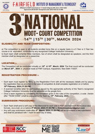 KNOWLEDGE PARTNERS
Affiliated to GGSIP University & an ‘A’ Grade College by DHE, Govt. of NCT Delhi
Approved by BCI & NCTE Recognised under 2(f)of UGC Act of 1956
MEDIA PARTNER
ELIGIBILITY AND TEAM COMPOSITION:-
a) The competition is open to all students enrolled bona fide on a regular basis in a 5 Year or 3 Year law
course or its equivalent, conducted by any recognized College/ Institution/ University.
b) Each team shall comprise three members, two of whom shall be designated as speakers, and the third
member shall be designated as a researcher.
LOCATION :-
The Competition will be conducted virtually on 14th
& 15th
March, 2024. The final round will be conducted
on March 30th
, 2024, in physical mode at FIMT Campus, Kapashera, New Delhi 110037.
REGISTRATION PROCEDURE :-
• Each team must register by filling up the Registration Form with all the necessary details and by paying
the registration fees as provided in the rules of competition & shall complete registration on or before
10th
February, 2024 (11:59 PM)
• A scanned bonafide letter for participation, issued by the appropriate authority of the Team’s recognized
College/ Institution/ University shall be uploaded on the google form.
• Once a team registers by completing the formalities given in the rules of the competition, a code (herein
after “TEAM CODE”) shall be assigned to the Team by 15th
February, 2024.
SUBMISSION PROCEDURE:-
• Each Team shall send a soft copy of the Memorial for each side in PDF and Microsoft Word(.docx/.doc)
formats, via e-mail, on or before 5th March, 2024 (11:59 PM) to fimtsolmootcourt@gmail.com
• Any soft copy submission made after 5th
March, 2024 (11:59 PM) will be considered a late submission
and shall be penalized with 1 mark for each day of delay.
| |
 