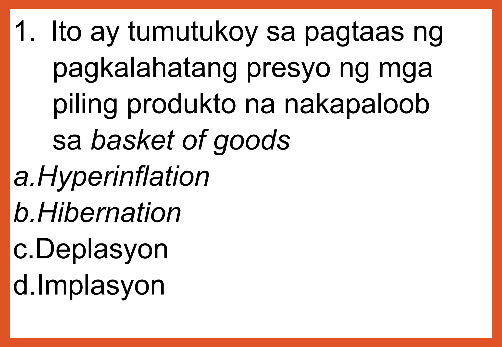1. Ito ay tumutukoy sa pagtaas ng
pagkalahatang presyo ng mga
piling produkto na nakapaloob
sa basket of goods
a.Hyperinflation
b.Hibernation
c.Deplasyon
d.Implasyon
 