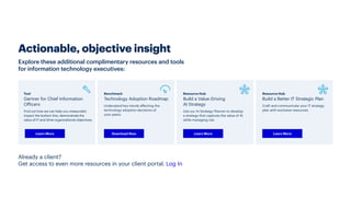 Explore these additional complimentary resources and tools
for information technology executives:
Actionable, objective insight
Already a client?
Get access to even more resources in your client portal. Log In
Resource Hub
Build a Better IT Strategic Plan
Craft and communicate your IT strategy
plan with exclusive resources.
Learn More
Resource Hub
Build a Value-Driving
AI Strategy
Use our AI Strategy Planner to develop
a strategy that captures the value of AI
while managing risk.
Learn More
Benchmark
Technology Adoption Roadmap
Understand key trends affecting the
technology adoption decisions of
your peers.
Download Now
Tool
Gartner for Chief Information
Officers
Find out how we can help you measurably
impact the bottom line, demonstrate the
value of IT and drive organizational objectives.
Learn More
 