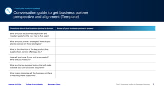 The IT Executive Toolkit for Strategic Planning 5
Follow Us on LinkedIn Become a Client
Gartner for CIOs
Questions about that business partner’s domain Notes of your business partner’s answer
What are your key business objectives and
resultant goals for the next two to five years?
What are your primary strategies? How do you
plan to execute on these strategies?
What is the direction of the key product line,
supply chain, service offerings, etc.?
How will you know if your unit is successful?
What will you measure?
What are the key success factors that will make
or break your unit’s success long-term?
What major obstacles will the business unit face
in reaching these objectives?
Conversation guide to get business partner
perspective and alignment (Template)
1. Verify the business context
 