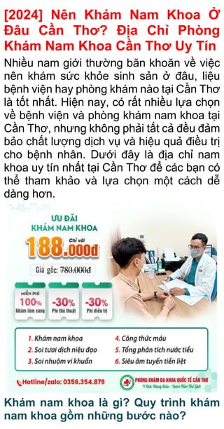 [2024] Nên Khám Nam Khoa Ở
Đâu Cần Thơ? Địa Chỉ Phòng
Khám Nam Khoa Cần Thơ Uy Tín
Nhiều nam giới thường băn khoăn về việc
nên khám sức khỏe sinh sản ở đâu, liệu
bệnh viện hay phòng khám nào tại Cần Thơ
là tốt nhất. Hiện nay, có rất nhiều lựa chọn
về bệnh viện và phòng khám nam khoa tại
Cần Thơ, nhưng không phải tất cả đều đảm
bảo chất lượng dịch vụ và hiệu quả điều trị
cho bệnh nhân. Dưới đây là địa chỉ nam
khoa uy tín nhất tại Cần Thơ để các bạn có
thể tham khảo và lựa chọn một cách dễ
dàng hơn.
Khám nam khoa là gì? Quy trình khám
nam khoa gồm những bước nào?
 