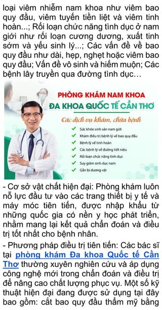 loại viêm nhiễm nam khoa như viêm bao
quy đầu, viêm tuyến tiền liệt và viêm tinh
hoàn...; Rối loạn chức năng tình dục ở nam
giới như rối loạn cương dương, xuất tinh
sớm và yếu sinh lý...; Các vấn đề về bao
quy đầu như dài, hẹp, nghẹt hoặc viêm bao
quy đầu; Vấn đề vô sinh và hiếm muộn; Các
bệnh lây truyền qua đường tình dục…
- Cơ sở vật chất hiện đại: Phòng khám luôn
nỗ lực đầu tư vào các trang thiết bị y tế và
máy móc tiên tiến, được nhập khẩu từ
những quốc gia có nền y học phát triển,
nhằm mang lại kết quả chẩn đoán và điều
trị tốt nhất cho bệnh nhân.
- Phương pháp điều trị tiên tiến: Các bác sĩ
tại phòng khám Đa khoa Quốc tế Cần
Thơ thường xuyên nghiên cứu và áp dụng
công nghệ mới trong chẩn đoán và điều trị
để nâng cao chất lượng phục vụ. Một số kỹ
thuật hiện đại đang được sử dụng tại đây
bao gồm: cắt bao quy đầu thẩm mỹ bằng
 