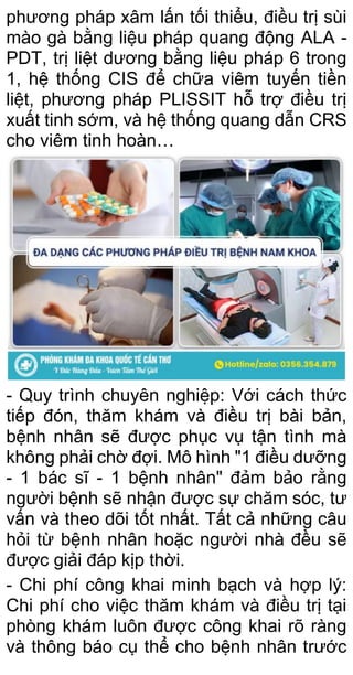 phương pháp xâm lấn tối thiểu, điều trị sùi
mào gà bằng liệu pháp quang động ALA -
PDT, trị liệt dương bằng liệu pháp 6 trong
1, hệ thống CIS để chữa viêm tuyến tiền
liệt, phương pháp PLISSIT hỗ trợ điều trị
xuất tinh sớm, và hệ thống quang dẫn CRS
cho viêm tinh hoàn…
- Quy trình chuyên nghiệp: Với cách thức
tiếp đón, thăm khám và điều trị bài bản,
bệnh nhân sẽ được phục vụ tận tình mà
không phải chờ đợi. Mô hình "1 điều dưỡng
- 1 bác sĩ - 1 bệnh nhân" đảm bảo rằng
người bệnh sẽ nhận được sự chăm sóc, tư
vấn và theo dõi tốt nhất. Tất cả những câu
hỏi từ bệnh nhân hoặc người nhà đều sẽ
được giải đáp kịp thời.
- Chi phí công khai minh bạch và hợp lý:
Chi phí cho việc thăm khám và điều trị tại
phòng khám luôn được công khai rõ ràng
và thông báo cụ thể cho bệnh nhân trước
 