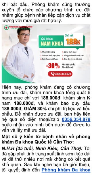 khi bắt đầu. Phòng khám cũng thường
xuyên tổ chức các chương trình ưu đãi
nhằm giúp bệnh nhân tiếp cận dịch vụ chất
lượng với mức giá rất hợp lý.
Hiện nay, phòng khám đang có chương
trình ưu đãi, khám nam khoa tổng quát 6
hạng mục chỉ với 188.000đ, khám sinh lý
nam 188.000đ, và khám bao quy đầu
188.000đ; GIẢM 30% chi phí trị liệu và tiểu
phẫu. Để nhận được ưu đãi, bạn hãy liên
hệ qua số điện thoại/zalo 0356.354.879
hoặc nhấn vào hình bên dưới để được tư
vấn và lấy mã ưu đãi.
Một số ý kiến từ bệnh nhân về phòng
khám Đa khoa Quốc tế Cần Thơ:
N.H.H (35 tuổi, Ninh Kiều, Cần Thơ): Tôi
đã gặp phải tình trạng xuất tinh sớm kéo dài
và đã thử nhiều nơi mà không có kết quả
khả quan. Sau khi nghe bạn bè giới thiệu,
tôi quyết định đến Phòng khám Đa khoa
 