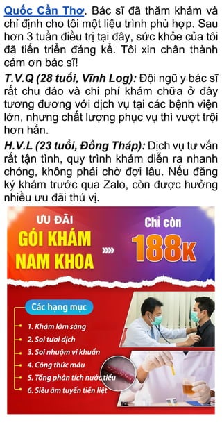 Quốc Cần Thơ. Bác sĩ đã thăm khám và
chỉ định cho tôi một liệu trình phù hợp. Sau
hơn 3 tuần điều trị tại đây, sức khỏe của tôi
đã tiến triển đáng kể. Tôi xin chân thành
cảm ơn bác sĩ!
T.V.Q (28 tuổi, Vĩnh Log): Đội ngũ y bác sĩ
rất chu đáo và chi phí khám chữa ở đây
tương đương với dịch vụ tại các bệnh viện
lớn, nhưng chất lượng phục vụ thì vượt trội
hơn hẳn.
H.V.L (23 tuổi, Đồng Tháp): Dịch vụ tư vấn
rất tận tình, quy trình khám diễn ra nhanh
chóng, không phải chờ đợi lâu. Nếu đăng
ký khám trước qua Zalo, còn được hưởng
nhiều ưu đãi thú vị.
 