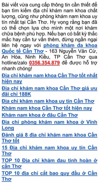 Bài viết vừa cung cấp thông tin cần thiết để
bạn tìm kiếm địa chỉ khám nam khoa chất
lượng, cũng như phòng khám nam khoa uy
tín nhất tại Cần Thơ. Hy vọng rằng bạn đã
có thể chọn lựa cho mình một nơi khám
chữa bệnh phù hợp. Nếu bạn có bất kỳ thắc
mắc hay cần tư vấn thêm, đừng ngần ngại
liên hệ ngay với phòng khám đa khoa
Quốc tế Cần Thơ - 163 Nguyễn Văn Cừ,
An Hòa, Ninh Kiều, TP Cần Thơ qua
hotline/zalo 0356.354.879 để được hỗ trợ
nhanh chóng!
Địa chỉ khám nam khoa Cần Thơ tốt nhất
hiện nay
Địa chỉ khám nam khoa Cần Thơ giá ưu
đãi chỉ 188K
Địa chỉ khám nam khoa uy tín Cần Thơ
Khám nam khoa Cần Thơ tốt hiện nay
Khám nam khoa ở đâu Cần Thơ
Địa chỉ phòng khám nam khoa ở Vĩnh
Long
Đánh giá 8 địa chỉ khám nam khoa Cần
Thơ tốt
15 Địa chỉ khám nam khoa uy tín Cần
Thơ
TOP 10 Địa chỉ khám đau tinh hoàn ở
cần Thơ
TOP 10 địa chỉ cắt bao quy đầu ở Cần
Thơ
 