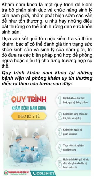 Khám nam khoa là một quy trình để kiểm
tra bộ phận sinh dục và chức năng sinh lý
của nam giới, nhằm phát hiện sớm các vấn
đề như tổn thương, u nhú hay những điều
bất thường có thể ảnh hưởng đến sức khỏe
sinh sản.
Dựa vào kết quả từ cuộc kiểm tra và thăm
khám, bác sĩ có thể đánh giá tình trạng sức
khỏe sinh sản và sinh lý của nam giới, từ
đó đưa ra các biện pháp phù hợp để phòng
ngừa hoặc điều trị cho từng trường hợp cụ
thể.
Quy trình khám nam khoa tại những
bệnh viện và phòng khám uy tín thường
diễn ra theo các bước sau đây:
 