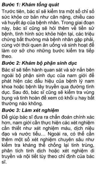 Bước 1: Khám tổng quát
Trước tiên, bác sĩ sẽ kiểm tra một số chỉ số
sức khỏe cơ bản như cân nặng, chiều cao
và huyết áp của bệnh nhân. Trong giai đoạn
này, bác sĩ cũng sẽ hỏi thêm về tiền sử
bệnh, tình hình sức khỏe hiện tại, các triệu
chứng bất thường mà bệnh nhân gặp phải,
cùng với thói quen ăn uống và sinh hoạt để
làm cơ sở cho những bước kiểm tra tiếp
theo.
Bước 2: Khám bộ phận sinh dục
Bác sĩ sẽ tiến hành quan sát và sờ nắn bên
ngoài bộ phận sinh dục của nam giới để
phát hiện các dấu hiệu của bệnh lý nam
khoa hoặc bệnh lây truyền qua đường tình
dục. Sau đó, bác sĩ cũng sẽ kiểm tra vùng
bụng và tinh hoàn để xem có khối u hay bất
thường nào không.
Bước 3: Làm xét nghiệm
Để giúp bác sĩ đưa ra chẩn đoán chính xác
hơn, nam giới cần thực hiện các xét nghiệm
cần thiết như xét nghiệm máu, dịch niệu
đạo và nước tiểu… Ngoài ra, có thể cần
thêm một số xét nghiệm chuyên sâu như
kiểm tra kháng thể chống lại tinh trùng,
phân tích tinh dịch hoặc xét nghiệm di
truyền và nội tiết tùy theo chỉ định của bác
sĩ.
 