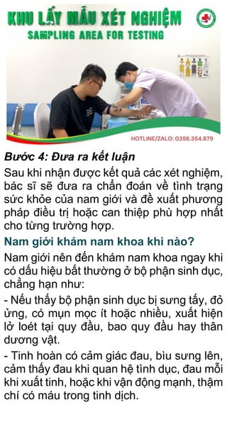 Bước 4: Đưa ra kết luận
Sau khi nhận được kết quả các xét nghiệm,
bác sĩ sẽ đưa ra chẩn đoán về tình trạng
sức khỏe của nam giới và đề xuất phương
pháp điều trị hoặc can thiệp phù hợp nhất
cho từng trường hợp.
Nam giới khám nam khoa khi nào?
Nam giới nên đến khám nam khoa ngay khi
có dấu hiệu bất thường ở bộ phận sinh dục,
chẳng hạn như:
- Nếu thấy bộ phận sinh dục bị sưng tấy, đỏ
ửng, có mụn mọc ít hoặc nhiều, xuất hiện
lở loét tại quy đầu, bao quy đầu hay thân
dương vật.
- Tinh hoàn có cảm giác đau, bìu sưng lên,
cảm thấy đau khi quan hệ tình dục, đau mỗi
khi xuất tinh, hoặc khi vận động mạnh, thậm
chí có máu trong tinh dịch.
 