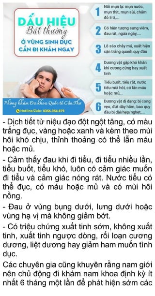 - Dịch tiết từ niệu đạo đột ngột tăng, có màu
trắng đục, vàng hoặc xanh và kèm theo mùi
hôi khó chịu, thỉnh thoảng có thể lẫn máu
hoặc mủ.
- Cảm thấy đau khi đi tiểu, đi tiểu nhiều lần,
tiểu buốt, tiểu khó, luôn có cảm giác muốn
đi tiểu và cảm giác nóng rát. Nước tiểu có
thể đục, có máu hoặc mủ và có mùi hôi
nồng.
- Đau ở vùng bụng dưới, lưng dưới hoặc
vùng hạ vị mà không giảm bớt.
- Có triệu chứng xuất tinh sớm, không xuất
tinh, xuất tinh ngược dòng, rối loạn cương
dương, liệt dương hay giảm ham muốn tình
dục.
Các chuyên gia cũng khuyên rằng nam giới
nên chủ động đi khám nam khoa định kỳ ít
nhất 6 tháng một lần để phát hiện sớm các
 