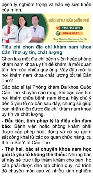 bệnh lý nghiêm trọng và bảo vệ sức khỏe
của mình.
Tiêu chí chọn địa chỉ khám nam khoa
Cần Thơ uy tín, chất lượng
Chọn lựa một địa chỉ bệnh viện hoặc phòng
khám nam khoa uy tín để khám là mối quan
tâm lớn của nhiều quý ông. Vậy đâu mới là
nơi khám nam khoa chất lượng tốt tại Cần
Thơ?
Các bác sĩ tại Phòng khám Đa khoa Quốc
Cần Thơ khuyến cáo rằng, khi bạn cần tìm
nơi khám chữa bệnh nam khoa, hãy chú ý
đến 5 yếu tố cơ bản sau đây, chúng sẽ giúp
bạn nhận diện được địa chỉ khám nam khoa
uy tín và chất lượng.
- Đầu tiên, tính pháp lý là điều cần đảm
bảo: Bệnh viện hoặc phòng khám phải
được cấp phép hoạt động và có sự giám
sát công khai từ các cơ quan chức năng, cụ
thể là Sở Y tế Cần Thơ.
- Thứ hai, bác sĩ chuyên khoa nam học
giỏi là yếu tố không thể thiếu: Những bác
sĩ này sẽ trực tiếp thăm khám cho bạn, họ
cần phải được đào tạo chính quy, có trình
độ chuyên môn cao và nhiều kinh nghiệm
 