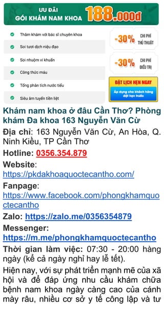 Khám nam khoa ở đâu Cần Thơ? Phòng
khám Đa khoa 163 Nguyễn Văn Cừ
Địa chỉ: 163 Nguyễn Văn Cừ, An Hòa, Q.
Ninh Kiều, TP Cần Thơ
Hotline: 0356.354.879
Website:
https://pkdakhoaquoctecantho.com/
Fanpage:
https://www.facebook.com/phongkhamquo
ctecantho
Zalo: https://zalo.me/0356354879
Messenger:
https://m.me/phongkhamquoctecantho
Thời gian làm việc: 07:30 - 20:00 hàng
ngày (kể cả ngày nghỉ hay lễ tết).
Hiện nay, với sự phát triển mạnh mẽ của xã
hội và để đáp ứng nhu cầu khám chữa
bệnh nam khoa ngày càng cao của cánh
mày râu, nhiều cơ sở y tế công lập và tư
 