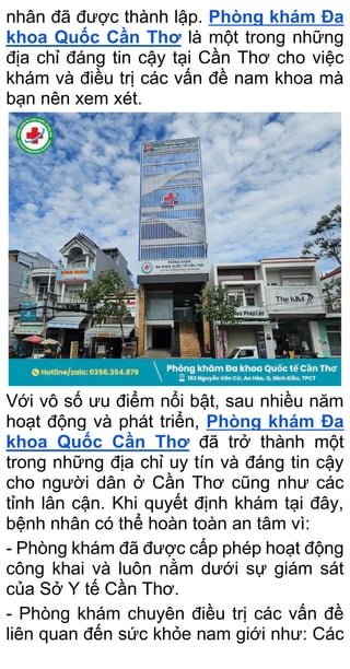 nhân đã được thành lập. Phòng khám Đa
khoa Quốc Cần Thơ là một trong những
địa chỉ đáng tin cậy tại Cần Thơ cho việc
khám và điều trị các vấn đề nam khoa mà
bạn nên xem xét.
Với vô số ưu điểm nổi bật, sau nhiều năm
hoạt động và phát triển, Phòng khám Đa
khoa Quốc Cần Thơ đã trở thành một
trong những địa chỉ uy tín và đáng tin cậy
cho người dân ở Cần Thơ cũng như các
tỉnh lân cận. Khi quyết định khám tại đây,
bệnh nhân có thể hoàn toàn an tâm vì:
- Phòng khám đã được cấp phép hoạt động
công khai và luôn nằm dưới sự giám sát
của Sở Y tế Cần Thơ.
- Phòng khám chuyên điều trị các vấn đề
liên quan đến sức khỏe nam giới như: Các
 