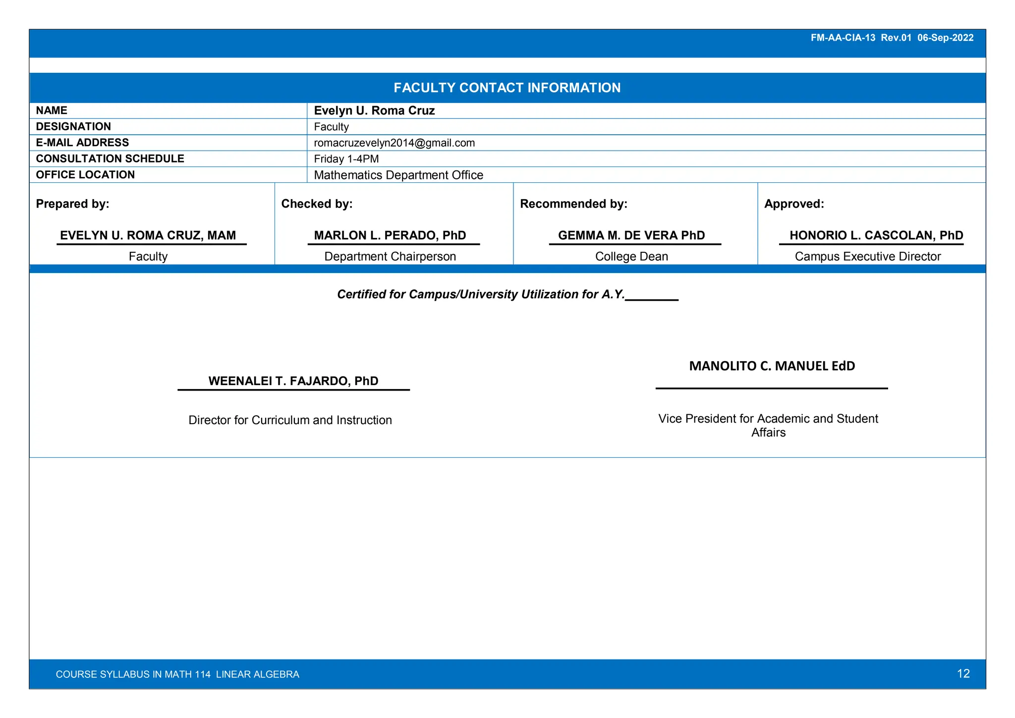 12
FM-AA-CIA-13 Rev.01 06-Sep-2022
COURSE SYLLABUS IN MATH 114 LINEAR ALGEBRA
FACULTY CONTACT INFORMATION
NAME Evelyn U. Roma Cruz
DESIGNATION Faculty
E-MAIL ADDRESS romacruzevelyn2014@gmail.com
CONSULTATION SCHEDULE Friday 1-4PM
OFFICE LOCATION Mathematics Department Office
Prepared by:
EVELYN U. ROMA CRUZ, MAM
Faculty
Checked by:
MARLON L. PERADO, PhD
Department Chairperson
Recommended by:
GEMMA M. DE VERA PhD
College Dean
Approved:
HONORIO L. CASCOLAN, PhD
Campus Executive Director
Certified for Campus/University Utilization for A.Y.________
WEENALEI T. FAJARDO, PhD
Director for Curriculum and Instruction
MANOLITO C. MANUEL EdD
Vice President for Academic and Student
Affairs
 