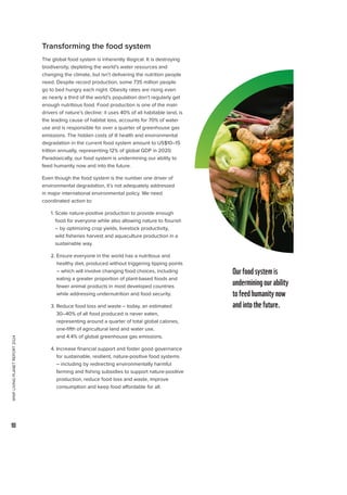 WWF
LIVING
PLANET
REPORT
2024
10
Transforming the food system
The global food system is inherently illogical. It is destroying
biodiversity, depleting the world’s water resources and
changing the climate, but isn’t delivering the nutrition people
need. Despite record production, some 735 million people
go to bed hungry each night. Obesity rates are rising even
as nearly a third of the world’s population don’t regularly get
enough nutritious food. Food production is one of the main
drivers of nature’s decline: it uses 40% of all habitable land, is
the leading cause of habitat loss, accounts for 70% of water
use and is responsible for over a quarter of greenhouse gas
emissions. The hidden costs of ill health and environmental
degradation in the current food system amount to US$10–15
trillion annually, representing 12% of global GDP in 2020.
Paradoxically, our food system is undermining our ability to
feed humanity now and into the future.
Even though the food system is the number one driver of
environmental degradation, it’s not adequately addressed
in major international environmental policy. We need
coordinated action to:
1. 
Scale nature-positive production to provide enough
food for everyone while also allowing nature to flourish
– by optimizing crop yields, livestock productivity,
wild fisheries harvest and aquaculture production in a
sustainable way.
2. 
Ensure everyone in the world has a nutritious and
healthy diet, produced without triggering tipping points
– which will involve changing food choices, including
eating a greater proportion of plant-based foods and
fewer animal products in most developed countries
while addressing undernutrition and food security.
3. 
Reduce food loss and waste – today, an estimated
30–40% of all food produced is never eaten,
representing around a quarter of total global calories,
one-fifth of agricultural land and water use,
and 4.4% of global greenhouse gas emissions.
4. 
Increase financial support and foster good governance
for sustainable, resilient, nature-positive food systems
– including by redirecting environmentally harmful
farming and fishing subsidies to support nature-positive
production, reduce food loss and waste, improve
consumption and keep food affordable for all.
Ourfoodsystemis
underminingourability
tofeedhumanitynow
andintothefuture.
 