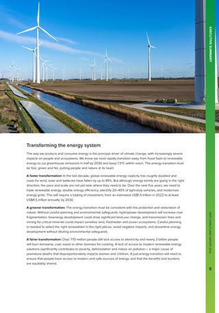 WWF
LIVING
PLANET
REPORT
2024
11
Transforming the energy system
The way we produce and consume energy is the principal driver of climate change, with increasingly severe
impacts on people and ecosystems. We know we must rapidly transition away from fossil fuels to renewable
energy to cut greenhouse emissions in half by 2030 and keep 1.5ºC within reach. The energy transition must
be fast, green and fair, putting people and nature at its heart.
A faster transformation: In the last decade, global renewable energy capacity has roughly doubled and
costs for wind, solar and batteries have fallen by up to 85%. But although energy trends are going in the right
direction, the pace and scale are not yet near where they need to be. Over the next five years, we need to
triple renewable energy, double energy efficiency, electrify 20–40% of light-duty vehicles, and modernize
energy grids. This will require a tripling of investment, from an estimated US$1.5 trillion in 2022 to at least
US$4.5 trillion annually by 2030.
A greener transformation: The energy transition must be consistent with the protection and restoration of
nature. Without careful planning and environmental safeguards, hydropower development will increase river
fragmentation, bioenergy development could drive significant land-use change, and transmission lines and
mining for critical minerals could impact sensitive land, freshwater and ocean ecosystems. Careful planning
is needed to select the right renewables in the right places, avoid negative impacts, and streamline energy
development without diluting environmental safeguards.
A fairer transformation: Over 770 million people still lack access to electricity and nearly 3 billion people
still burn kerosene, coal, wood or other biomass for cooking. A lack of access to modern renewable energy
solutions significantly contributes to poverty, deforestation and indoor air pollution – a major cause of
premature deaths that disproportionately impacts women and children. A just energy transition will need to
ensure that people have access to modern and safe sources of energy, and that the benefits and burdens
are equitably shared.
EXECUTIVE
SUMMARY
WWF
LIVING
PLANET
REPORT
2024
11
 