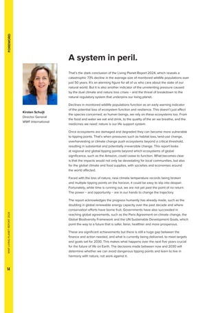 WWF
LIVING
PLANET
REPORT
2024
14
FOREWORD
A system in peril.
That’s the stark conclusion of the Living Planet Report 2024, which reveals a
catastrophic 73% decline in the average size of monitored wildlife populations over
just 50 years. It’s an alarming figure for all of us who care about the state of our
natural world. But it is also another indicator of the unrelenting pressure caused
by the dual climate and nature loss crises − and the threat of breakdown to the
natural regulatory system that underpins our living planet.
Declines in monitored wildlife populations function as an early warning indicator
of the potential loss of ecosystem function and resilience. This doesn’t just affect
the species concerned; as human beings, we rely on these ecosystems too. From
the food and water we eat and drink, to the quality of the air we breathe, and the
medicines we need: nature is our life support system.
Once ecosystems are damaged and degraded they can become more vulnerable
to tipping points. That’s when pressures such as habitat loss, land-use change,
overharvesting or climate change push ecosystems beyond a critical threshold,
resulting in substantial and potentially irreversible change. This report looks
at regional and global tipping points beyond which ecosystems of global
significance, such as the Amazon, could cease to function. What becomes clear
is that the impacts would not only be devastating for local communities, but also
for the global climate and food supplies, with societies and economies around
the world affected.
Faced with the loss of nature, new climate temperature records being broken
and multiple tipping points on the horizon, it could be easy to slip into despair.
Fortunately, while time is running out, we are not yet past the point of no return.
The power − and opportunity − are in our hands to change the trajectory.
The report acknowledges the progress humanity has already made, such as the
doubling in global renewable energy capacity over the past decade and where
conservation efforts have borne fruit. Governments have also succeeded in
reaching global agreements, such as the Paris Agreement on climate change, the
Global Biodiversity Framework and the UN Sustainable Development Goals, which
point the way to a future that is safer, fairer, healthier and more prosperous.
These are significant achievements but there is still a huge gap between the
finance and action needed, and what is currently being delivered, to meet targets
and goals set for 2030. This makes what happens over the next five years crucial
for the future of life on Earth. The decisions made between now and 2030 will
determine whether we can avoid dangerous tipping points and learn to live in
harmony with nature, not work against it.
Kirsten Schuijt
Director General
WWF International
 
