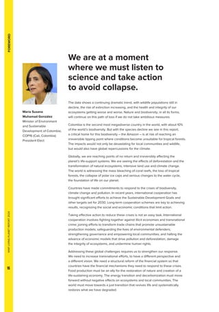WWF
LIVING
PLANET
REPORT
2024
16
FOREWORD
We are at a moment
where we must listen to
science and take action
to avoid collapse.
The data shows a continuing dramatic trend, with wildlife populations still in
decline, the risk of extinction increasing, and the health and integrity of our
ecosystems getting worse and worse. Nature and biodiversity, in all its forms,
will continue on this path of loss if we do not take ambitious measures.
Colombia is the second most megadiverse country in the world, with about 10%
of the world’s biodiversity. But with the species decline we see in this report,
a critical home for this biodiversity – the Amazon – is at risk of reaching an
irreversible tipping point where conditions become unsuitable for tropical forests.
The impacts would not only be devastating for local communities and wildlife,
but would also have global repercussions for the climate.
Globally, we are reaching points of no return and irreversibly affecting the
planet’s life-support systems. We are seeing the effects of deforestation and the
transformation of natural ecosystems, intensive land use and climate change.
The world is witnessing the mass bleaching of coral reefs, the loss of tropical
forests, the collapse of polar ice caps and serious changes to the water cycle,
the foundation of life on our planet.
Countries have made commitments to respond to the crises of biodiversity,
climate change and pollution. In recent years, international cooperation has
brought significant efforts to achieve the Sustainable Development Goals and
other targets set for 2030. Long-term cooperation schemes are key to achieving
results, recognizing the social and economic conditions that limit action.
Taking effective action to reduce these crises is not an easy task. International
cooperation involves fighting together against illicit economies and transnational
crime; joining efforts to transform trade chains that promote unsustainable
production models; safeguarding the lives of environmental defenders;
strengthening governance and empowering local communities; and halting the
advance of economic models that drive pollution and deforestation, damage
the integrity of ecosystems, and undermine human rights.
Addressing these global challenges requires us to strengthen our response.
We need to increase transnational efforts, to have a different perspective and
a different vision. We need a structural reform of the financial system so that
countries have the financial mechanisms they need to respond to these crises.
Food production must be an ally for the restoration of nature and creation of a
life-sustaining economy. The energy transition and decarbonization must move
forward without negative effects on ecosystems and local communities. The
world must move towards a just transition that revives life and systematically
restores what we have degraded.
María Susana
Muhamad González
Minister of Environment
and Sustainable
Development of Colombia;
COP16 (Cali, Colombia)
President Elect
 