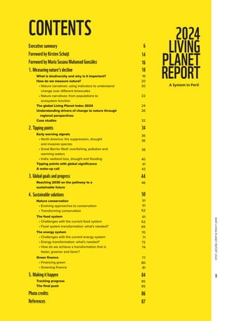 WWF
LIVING
PLANET
REPORT
2024
3
CONTENTS
Executivesummary
ForewordbyKirstenSchuijt
ForewordbyMaríaSusanaMuhamadGonzález
1.Measuringnature’sdecline
What is biodiversity and why is it important?
How do we measure nature?
• 
Nature narratives: using indicators to understand 		
change over different timescales
• 
Nature narratives: from populations to
ecosystem function
The global Living Planet Index 2024
Understanding drivers of change to nature through
regional perspectives
Case studies
2.Tippingpoints
Early warning signals
• 
North America: fire suppression, drought
and invasive species
• 
Great Barrier Reef: overfishing, pollution and
warming waters
• 
India: wetland loss, drought and flooding
Tipping points with global significance
A wake-up call
3.Globalgoalsandprogress

Reaching 2030 on the pathway to a
sustainable future
4.Sustainablesolutions
Nature conservation
• 
Evolving approaches to conservation
• 
Transforming conservation
The food system
• 
Challenges with the current food system
• 
Food system transformation: what’s needed?
The energy system
• 
Challenges with the current energy system
• 
Energy transformation: what’s needed?
• 
How do we achieve a transformation that is
faster, greener and fairer?
Green finance
• 
Financing green
• 
Greening finance
5.Makingithappen

Tracking progress
The final push
Photocredits
References
6
14
16
18
19
20
20
22
24
26
32
34
36
36
38
40
41
43
44
46
50
51
51
52
61
62
65
70
71
72
74
77
80
81
84
85
85
86
87
 