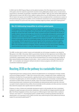 WWF
LIVING
PLANET
REPORT
2024
46
In 2023, both the SDG Progress Report and the global stocktake of the Paris Agreement warned that none
of the goals under the respective agreements would be met by 2030 without drastic action. Current actions
would lead to a decidedly unsustainable, inequitable world by 205094,95
(Box 3.1). Over half the SDG targets for
2030 would be missed, with 30% of them stalled or getting worse from the 2015 baseline. And even though
74% of nations that signed onto the 2015 Paris Agreement have strengthened their commitments to reduce or
limit greenhouse gas emissions by 2030, current commitments would lead to an average global temperature
increase of almost 3°C by the end of the century, inevitably triggering multiple catastrophic tipping points94
.
The GBF, an action plan to protect, restore and sustainably use and manage ecosystems, was signed by
196 parties to the CBD in December 2022 to great fanfare. But like the Paris Agreement and the SDGs, little
actual progress has been made. A recent analysis revealed that although there have been many high-level
commitments, implementation rates are low and the promised finance isn’t nearly enough (see Chapter 5).
Most national biodiversity strategy and action plans – which countries have to produce to implement the
GBF – are incomplete, lack adequate methods and data to measure progress, and suffer from a lack of
coordinated institutional support102
.
Reaching2030onthepathwaytoasustainablefuture
Fragmented governance systems at local, national and global levels are not designed to manage complex
social and ecological systems103,104
(Box 3.2). In almost every nation, a tangled web of laws, regulations and
institutions inherited from the past presents a significant barrier to the coordinated action required today105
.
To achieve the global goals, we need to strengthen and align national laws and develop coordinated policies
and actions to deliver better outcomes for people, nature and climate. Expanding civil society inclusion,
enhancing private sector involvement and accountability and addressing pervasive issues like crime and
corruption should complement these efforts. Environmentally harmful subsidies and other perverse incentives
that undermine progress also urgently need to be addressed.
Progress on nature, climate and sustainable development goals is only possible with close coordination
designed to exploit synergies and promote collaboration, and to identify and mitigate potential trade-offs
(Box 3.3). Policies targeted to achieve only one goal can offset progress made toward others, leading to
“winners” and “losers”106,107
. Pursuing these goals in parallel without considering potential trade-offs and
opportunities is not only likely to end in failure, but also risks undermining the social, political and financial
support for pursuing the global goals54,108
.
Box 3.1 Addressing inequalities to achieve global goals
A small group of nations are responsible for the majority of global consumption96
, greenhouse gas
emissions97
and resource degradation. At the same time, there is growing poverty globally and many
people do not have their basic needs met98
. Poorer countries and poorer people bear the burden of
wealthy nations’ resource and energy use in the form of unsustainable development, environmental
degradation and climate change impacts99,100
. If we do not also address overconsumption, we will
continue to use more resources than our planet has the capacity to provide101
, we will not be able to
achieve conservation, climate and sustainability targets, and we will not be able to address poverty
and inequality. Different approaches to economic growth will be necessary to address the global
goals depending on a country’s economic status. We need to move beyond economic wealth and
GDP as the principal measures of progress, toward a well-being economy that promotes sufficiency,
shared prosperity and living in a way that regenerates nature and stabilizes the climate.
 