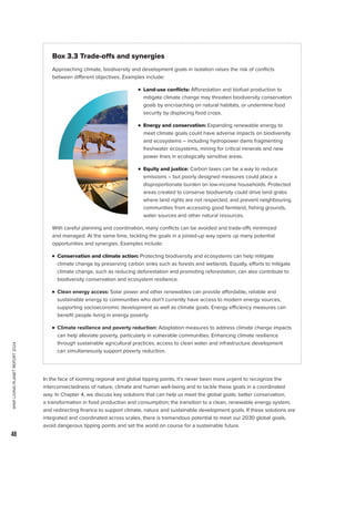 WWF
LIVING
PLANET
REPORT
2024
48
Box 3.3 Trade-offs and synergies
Approaching climate, biodiversity and development goals in isolation raises the risk of conflicts
between different objectives. Examples include:
		
n Land-use conflicts: Afforestation and biofuel production to
mitigate climate change may threaten biodiversity conservation
goals by encroaching on natural habitats, or undermine food
security by displacing food crops.
		
n 
Energy and conservation: Expanding renewable energy to
meet climate goals could have adverse impacts on biodiversity
and ecosystems – including hydropower dams fragmenting
freshwater ecosystems, mining for critical minerals and new
power lines in ecologically sensitive areas.
		 n 
Equity and justice: Carbon taxes can be a way to reduce
emissions – but poorly designed measures could place a
disproportionate burden on low-income households. Protected
areas created to conserve biodiversity could drive land grabs
where land rights are not respected, and prevent neighbouring
communities from accessing good farmland, fishing grounds,
water sources and other natural resources.
With careful planning and coordination, many conflicts can be avoided and trade-offs minimized
and managed. At the same time, tackling the goals in a joined-up way opens up many potential
opportunities and synergies. Examples include:

n 
Conservation and climate action: Protecting biodiversity and ecosystems can help mitigate
climate change by preserving carbon sinks such as forests and wetlands. Equally, efforts to mitigate
climate change, such as reducing deforestation and promoting reforestation, can also contribute to
biodiversity conservation and ecosystem resilience.

n 
Clean energy access: Solar power and other renewables can provide affordable, reliable and
sustainable energy to communities who don’t currently have access to modern energy sources,
supporting socioeconomic development as well as climate goals. Energy efficiency measures can
benefit people living in energy poverty.

n 
Climate resilience and poverty reduction: Adaptation measures to address climate change impacts
can help alleviate poverty, particularly in vulnerable communities. Enhancing climate resilience
through sustainable agricultural practices, access to clean water and infrastructure development
can simultaneously support poverty reduction.
In the face of looming regional and global tipping points, it’s never been more urgent to recognize the
interconnectedness of nature, climate and human well-being and to tackle these goals in a coordinated
way. In Chapter 4, we discuss key solutions that can help us meet the global goals: better conservation;
a transformation in food production and consumption; the transition to a clean, renewable energy system;
and redirecting finance to support climate, nature and sustainable development goals. If these solutions are
integrated and coordinated across scales, there is tremendous potential to meet our 2030 global goals,
avoid dangerous tipping points and set the world on course for a sustainable future.
 