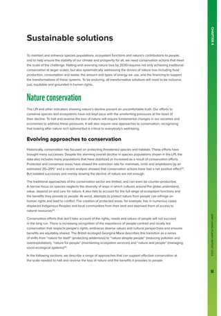 WWF
LIVING
PLANET
REPORT
2024
51
CHAPTER
4
To maintain and enhance species populations, ecosystem functions and nature’s contributions to people,
and to help ensure the stability of our climate and prosperity for all, we need conservation actions that meet
the scale of the challenge. Halting and reversing nature loss by 2030 requires not only achieving traditional
conservation at larger scales, but also systematically addressing the drivers of nature loss including food
production, consumption and waste, the amount and types of energy we use, and the financing to support
the transformations of these systems. To be enduring, all transformative solutions will need to be inclusive,
just, equitable and grounded in human rights.
Natureconservation
The LPI and other indicators showing nature’s decline present an uncomfortable truth. Our efforts to
conserve species and ecosystems have not kept pace with the unrelenting pressures at the heart of
their decline. To halt and reverse the loss of nature will require fundamental changes in our societies and
economies to address these pressures. It will also require new approaches to conservation, recognizing
that looking after nature isn’t optional but is critical to everybody’s well-being.
Evolving approaches to conservation
Historically, conservation has focused on protecting threatened species and habitats. These efforts have
brought many successes. Despite the alarming overall decline in species populations shown in the LPI, the
data also includes many populations that have stabilized or increased as a result of conservation efforts.
Protected and conserved areas have slowed the extinction rate for mammals, birds and amphibians by an
estimated 20–29%3
and a recent analysis showed that conservation actions have had a net positive effect113
.
But isolated successes and merely slowing the decline of nature are not enough.
The traditional approaches of the conservation sector are limited, and can even be counter-productive.
A narrow focus on species neglects the diversity of ways in which cultures around the globe understand,
value, depend on and care for nature. It also fails to account for the full range of ecosystem functions and
the benefits they provide to people. At worst, attempts to protect nature from people can infringe on
human rights and lead to conflict. The creation of protected areas, for example, has in numerous cases
displaced Indigenous Peoples and local communities from their land and deprived them of access to
natural resources114
.
Conservation efforts that don’t take account of the rights, needs and values of people will not succeed
in the long run. There is increasing recognition of the importance of people-centred and locally led
conservation that respects people’s rights, embraces diverse values and cultural perspectives and ensures
benefits are equitably shared. The British ecologist Georgina Mace describes this transition as a series
of shifts from “nature for itself” (protecting wilderness) to “nature despite people’’ (reducing pollution and
overexploitation), “nature for people” (maintaining ecosystem services) and “nature and people” (managing
socio-ecological systems)115
.
In the following sections, we describe a range of approaches that can support effective conservation at
the scale needed to halt and reverse the loss of nature and the benefits it provides to people.
Sustainable solutions
 