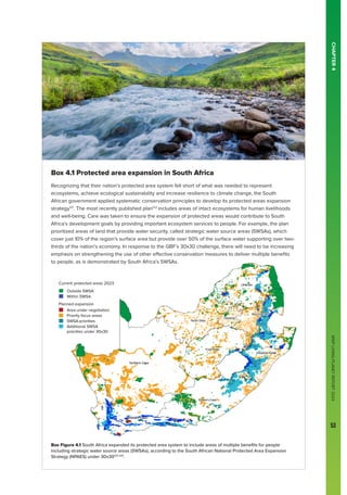 WWF
LIVING
PLANET
REPORT
2024
53
Current protected areas 2023
Outside SWSA
Within SWSA
Planned expansion
Area under negotiation
Priority focus areas
SWSA priorities
Additional SWSA
priorities under 30x30 CHAPTER
4
Box 4.1 Protected area expansion in South Africa
Recognizing that their nation’s protected area system fell short of what was needed to represent
ecosystems, achieve ecological sustainability and increase resilience to climate change, the South
African government applied systematic conservation principles to develop its protected areas expansion
strategy121
. The most recently published plan122
includes areas of intact ecosystems for human livelihoods
and well-being. Care was taken to ensure the expansion of protected areas would contribute to South
Africa’s development goals by providing important ecosystem services to people. For example, the plan
prioritized areas of land that provide water security, called strategic water source areas (SWSAs), which
cover just 10% of the region’s surface area but provide over 50% of the surface water supporting over two-
thirds of the nation’s economy. In response to the GBF’s 30x30 challenge, there will need to be increasing
emphasis on strengthening the use of other effective conservation measures to deliver multiple benefits
to people, as is demonstrated by South Africa’s SWSAs.
Box Figure 4.1 South Africa expanded its protected area system to include areas of multiple benefits for people
including strategic water source areas (SWSAs), according to the South African National Protected Area Expansion
Strategy (NPAES) under 30x30122-124
.
WWF
LIVING
PLANET
REPORT
2024
53
 
