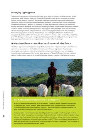 WWF
LIVING
PLANET
REPORT
2024
60
Managing tipping points
Tipping point management involves identifying and taking action to address critical transitions or abrupt
changes that result in tipping points (see Chapter 2). This could include actions to maintain ecosystem
function such as reducing the drivers of change (e.g. climate change, land-use change, pollution and
harvesting), enhancing ecosystem resilience through restoration and conservation efforts, and adaptive
management strategies147
. Methods for identifying local and regional tipping points include monitoring
ecological indicators like the LPI and conducting modelling studies to understand the relationships between
drivers of change and ecosystem responses148,149
. Tipping point management has been used in a handful
of cases, including managing fish populations to avoid runaway algal growth on coral reefs, managing
freshwater ecosystems in the face of climate change, and avoiding desertification in Mediterranean
ecosystems by limiting habitat conversion, but will become more common as the need and our capabilities
grow150-152
. It may even allow us to manage important ecosystems threatened by climate change and avoid
tipping points until atmospheric warming stabilizes in the latter half of the century153
.
Addressing drivers across all sectors for a sustainable future
All of these approaches can help deliver more effective conservation and stewardship of nature. However,
none can be successful if we don’t address the root causes of nature degradation. These include
consumption and production patterns, human population dynamics and trends, trade, technological
innovations, and inadequate or failed local to global governance3
(Box 4.3). Three of the most important
systems transformations required for achieving the global goals are explored in the following sections.
Box 4.3 Equitable transformations at the local level
Actions to deliver global goals must be locally relevant. Embracing diverse values and perspectives
for managing land, forests, fisheries, water, agriculture and other natural resources contributes to
co-developing equitable and durable local solutions1,4
. Valuing Indigenous and local knowledge can
guide more effective landscape and seascape conservation132
.
For conservation interventions to reach their full potential, they need to benefit the people involved.
This could include ensuring local communities, smallholder farmers, small-scale fishers and other natural
resource users have access to markets and financial services tailored to meet their needs, and support
to adopt technologies and develop effective business models154
. When market-based approaches aren’t
applicable, benefit-sharing mechanisms155
and compensation for nature stewardship156
can contribute to
lasting positive outcomes for people and nature.
 
