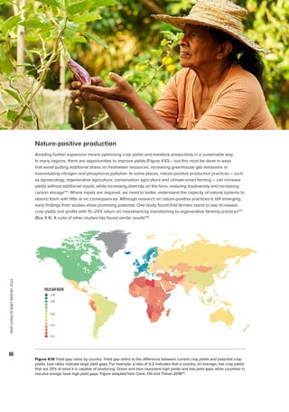 WWF
LIVING
PLANET
REPORT
2024
66
Nature-positive production
Avoiding further expansion means optimizing crop yields and livestock productivity in a sustainable way.
In many regions, there are opportunities to improve yields (Figure 4.10) – but this must be done in ways
that avoid putting additional stress on freshwater resources, increasing greenhouse gas emissions or
exacerbating nitrogen and phosphorus pollution. In some places, nature-positive production practices – such
as agroecology, regenerative agriculture, conservation agriculture and climate-smart farming – can increase
yields without additional inputs, while increasing diversity on the farm, restoring biodiversity and increasing
carbon storage194
. Where inputs are required, we need to better understand the capacity of natural systems to
absorb them with little or no consequences. Although research on nature-positive practices is still emerging,
early findings from studies show promising potential. One study found that farmers stand to see increased
crop yields and profits with 15–25% return on investment by transitioning to regenerative farming practices195
(Box 4.4). A suite of other studies has found similar results196
.
Figure 4.10 Yield gap ratios by country. Yield gap refers to the difference between current crop yields and potential crop
yields. Low ratios indicate large yield gaps. For example, a ratio of 0.2 indicates that a country, on average, has crop yields
that are 20% of what it is capable of producing. Green and blue represent high yields and low yield gaps while countries in
red and orange have high yield gaps. Figure adapted from Clark, Hill and Tilman 2018197
.
YIELDGAPRATIO
0.9
0.8
0.2
0.4
0.6
 