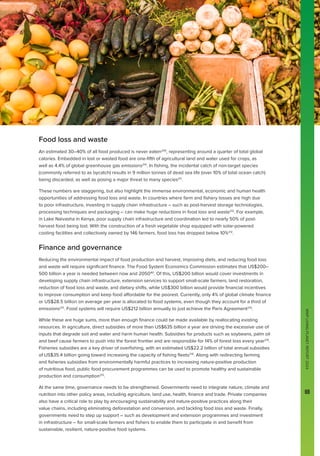 WWF
LIVING
PLANET
REPORT
2024
69
Food loss and waste
An estimated 30–40% of all food produced is never eaten209
, representing around a quarter of total global
calories. Embedded in lost or wasted food are one-fifth of agricultural land and water used for crops, as
well as 4.4% of global greenhouse gas emissions210
. In fishing, the incidental catch of non-target species
(commonly referred to as bycatch) results in 9 million tonnes of dead sea life (over 10% of total ocean catch)
being discarded, as well as posing a major threat to many species211
.
These numbers are staggering, but also highlight the immense environmental, economic and human health
opportunities of addressing food loss and waste. In countries where farm and fishery losses are high due
to poor infrastructure, investing in supply chain infrastructure – such as post-harvest storage technologies,
processing techniques and packaging – can make huge reductions in food loss and waste212
. For example,
in Lake Naivasha in Kenya, poor supply chain infrastructure and coordination led to nearly 50% of post-
harvest food being lost. With the construction of a fresh vegetable shop equipped with solar-powered
cooling facilities and collectively owned by 146 farmers, food loss has dropped below 10%212
.
Finance and governance
Reducing the environmental impact of food production and harvest, improving diets, and reducing food loss
and waste will require significant finance. The Food System Economics Commission estimates that US$200–
500 billion a year is needed between now and 2050161
. Of this, US$200 billion would cover investments in
developing supply chain infrastructure, extension services to support small-scale farmers, land restoration,
reduction of food loss and waste, and dietary shifts, while US$300 billion would provide financial incentives
to improve consumption and keep food affordable for the poorest. Currently, only 4% of global climate finance
or US$28.5 billion on average per year is allocated to food systems, even though they account for a third of
emissions213
. Food systems will require US$212 billion annually to just achieve the Paris Agreement214
.
While these are huge sums, more than enough finance could be made available by reallocating existing
resources. In agriculture, direct subsidies of more than US$635 billion a year are driving the excessive use of
inputs that degrade soil and water and harm human health. Subsidies for products such as soybeans, palm oil
and beef cause farmers to push into the forest frontier and are responsible for 14% of forest loss every year215
.
Fisheries subsidies are a key driver of overfishing, with an estimated US$22.2 billion of total annual subsidies
of US$35.4 billion going toward increasing the capacity of fishing fleets216
. Along with redirecting farming
and fisheries subsidies from environmentally harmful practices to increasing nature-positive production
of nutritious food, public food procurement programmes can be used to promote healthy and sustainable
production and consumption215
.
At the same time, governance needs to be strengthened. Governments need to integrate nature, climate and
nutrition into other policy areas, including agriculture, land use, health, finance and trade. Private companies
also have a critical role to play by encouraging sustainability and nature-positive practices along their
value chains, including eliminating deforestation and conversion, and tackling food loss and waste. Finally,
governments need to step up support – such as development and extension programmes and investment
in infrastructure – for small-scale farmers and fishers to enable them to participate in and benefit from
sustainable, resilient, nature-positive food systems.
WWF
LIVING
PLANET
REPORT
2024
69
 