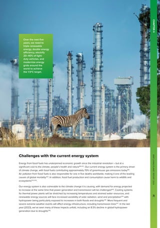 WWF
LIVING
PLANET
REPORT
2024
71
CHAPTER
4
Challenges with the current energy system
Energy from fossil fuels has underpinned economic growth since the industrial revolution – but at a
significant cost to the climate, people’s health and nature160,221
. Our current energy system is the primary driver
of climate change, with fossil fuels contributing approximately 70% of greenhouse gas emissions today160
.
Air pollution from fossil fuels is also responsible for one in five deaths worldwide, making it one of the leading
causes of global mortality222
. In addition, fossil fuel production and consumption cause harm to wildlife and
ecosystems223,224
.
Our energy system is also vulnerable to the climate change it is causing, with demand for energy projected
to increase at the same time that power generation and transmission will be challenged225
. Cooling systems
for thermal power plants will be stretched by increasing temperatures and strained water resources, and
renewable energy sources will face increased variability of solar radiation, wind and precipitation225
with
hydropower being particularly exposed to increases in both floods and droughts226
. More frequent and
severe extreme weather events will affect energy infrastructure, including transmission lines227
. In the last
year (2023), we’ve seen many of these impacts unfold, including an 8.5% decline in global hydropower
generation due to droughts228
.
WWF
LIVING
PLANET
REPORT
2024
71
Over the next five
years, we need to
triple renewable
energy, double energy
efficiency, electrify
20–40% of light-
duty vehicles, and
modernize energy
grids around the
world to achieve
the 1.5ºC target.
 