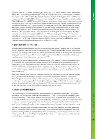 WWF
LIVING
PLANET
REPORT
2024
73
CHAPTER
4
According to the IPCC160
and the global stocktake of the UNFCCC218
, limiting warming to 1.5ºC will require a
tripling of renewable energy and doubling of energy efficiency by 2030. Total fossil fuel supply would need
to decrease by about 70% by 2030, the share of renewables in global electricity generation would need to
increase from 30% in 2022 to 60% in 2030, and annual energy efficiency gains would need to increase from
2% in 2022 to over 5% in 2030219
(Figure 4.13). The power sector would need to reach net zero carbon dioxide
emissions by about 2040, and we would need wide-scale electrification and the near decarbonization of the
global vehicle fleet by 2050160
. For sectors which are hard to electrify and can’t rely on renewable energy,
like aviation, shipping, and industrial processing of steel and cement, energy innovations must be rapidly
accelerated160
. Reaching these milestones would involve a massive mobilization of policy, investment and
infrastructure160
– projections include a major expansion of electricity grids from approximately 75 million
kilometres of transmission lines to over 200 million by 2050, increasing green hydrogen 500-fold and
production of critical minerals (copper, aluminium, lithium, nickel, cobalt, manganese, graphite and rare earth
elements) from 2 to 15 times, the addition of about 1.5 billion electric passenger cars, 200 million electric
trucks and buses, and total battery capacity of up to 150TWh by 2050230
.
A greener transformation
A renewable energy transformation is crucial to maintaining a safe climate – but it will also be far better for
people’s health and safety and for nature compared to our fossil energy system. For example, air pollutants
and death and disability due to air pollution will be up to 90% lower; infrastructure damage, poverty risk and
food supply costs will be up to 70% lower; and biodiversity loss will be 75% lower without climate change
impacts projected under a business-as-usual scenario220,223
.
However, poorly planned development of renewable energy could still have considerable negative impacts
on ecosystems and communities. Hydropower expansion at the level of current forecasts would be the
leading driver of river fragmentation and cause further decline of freshwater ecosystems231
. If not carefully
planned, additional bioenergy crops could drive significant land-use change, water use and biodiversity
loss232
, and transmission lines and mining for critical minerals could impact sensitive land, freshwater and
ocean ecosystems233
.
Given these potential impacts on land, ocean and river habitats, the renewable transition needs to happen
in a way that’s consistent with other objectives for sustainable development and nature conservation.
But avoiding harm to nature and people is not the only reason to pursue a just and nature-positive energy
transformation. Negative impacts from the energy transition can trigger conflicts, including protests, regulatory
delays and litigation, all of which will slow the transition234
. There is not a trade-off between a transition that
is rapid and one that is careful: to be rapid, the transition must also be careful.
A fairer transformation
The transformation of our energy system is deeply dependent on societal acceptance and change, so it
must be fair, just and equitable to be effective and enduring235
. Over 770 million people still lack access to
electricity and nearly 3 billion people still burn kerosene, coal, wood or other biomass for cooking236
. A lack
of access to modern renewable energy solutions significantly contributes to poverty, deforestation and indoor
air pollution – a major cause of premature deaths that disproportionately impacts women and children237
.
A just energy transition will need to ensure that people have access to modern and safe sources of energy.
Too often, the negative impacts of energy development and operations like mines and power plants have
fallen on low-income and marginalized communities238
. Transformational change must address and avoid
recreating the longstanding injustices and inequalities inherent in our current energy system239
. Our future
energy system will need to carefully manage the effects of change on people, and ensure that the benefits
and burdens are equitably shared.
 