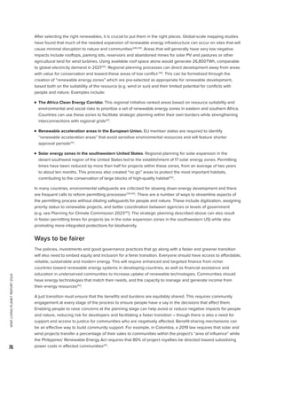WWF
LIVING
PLANET
REPORT
2024
76
After selecting the right renewables, it is crucial to put them in the right places. Global-scale mapping studies
have found that much of the needed expansion of renewable energy infrastructure can occur on sites that will
cause minimal disruption to nature and communities248,249
. Areas that will generally have very low negative
impacts include rooftops, parking lots, reservoirs and abandoned mines for solar PV and pastures or other
agricultural land for wind turbines. Using available roof space alone would generate 26,800TWh, comparable
to global electricity demand in 2021250
. Regional planning processes can direct development away from areas
with value for conservation and toward these areas of low conflict248
. This can be formalized through the
creation of “renewable energy zones” which are pre-selected as appropriate for renewable development,
based both on the suitability of the resource (e.g. wind or sun) and their limited potential for conflicts with
people and nature. Examples include:

n 
The Africa Clean Energy Corridor. This regional initiative ranked areas based on resource suitability and
environmental and social risks to prioritize a set of renewable energy zones in eastern and southern Africa.
Countries can use these zones to facilitate strategic planning within their own borders while strengthening
interconnections with regional grids251
.

n 
Renewable acceleration areas in the European Union. EU member states are required to identify
“renewable acceleration areas” that avoid sensitive environmental resources and will feature shorter
approval periods251
.

n 
Solar energy zones in the southwestern United States. Regional planning for solar expansion in the
desert southwest region of the United States led to the establishment of 17 solar energy zones. Permitting
times have been reduced by more than half for projects within these zones, from an average of two years
to about ten months. This process also created “no go” areas to protect the most important habitats,
contributing to the conservation of large blocks of high-quality habitat252
.
In many countries, environmental safeguards are criticized for slowing down energy development and there
are frequent calls to reform permitting processes234,243
. There are a number of ways to streamline aspects of
the permitting process without diluting safeguards for people and nature. These include digitization, assigning
priority status to renewable projects, and better coordination between agencies or levels of government
(e.g. see Planning for Climate Commission 2023251
). The strategic planning described above can also result
in faster permitting times for projects (as in the solar expansion zones in the southwestern US) while also
promoting more integrated protections for biodiversity.
Ways to be fairer
The policies, investments and good governance practices that go along with a faster and greener transition
will also need to embed equity and inclusion for a fairer transition. Everyone should have access to affordable,
reliable, sustainable and modern energy. This will require enhanced and targeted finance from richer
countries toward renewable energy systems in developing countries, as well as financial assistance and
education in underserved communities to increase uptake of renewable technologies. Communities should
have energy technologies that match their needs, and the capacity to manage and generate income from
their energy resources253
.
A just transition must ensure that the benefits and burdens are equitably shared. This requires community
engagement at every stage of the process to ensure people have a say in the decisions that affect them.
Enabling people to raise concerns at the planning stage can help avoid or reduce negative impacts for people
and nature, reducing risk for developers and facilitating a faster transition – though there is also a need for
support and access to justice for communities who are negatively affected. Benefit-sharing mechanisms can
be an effective way to build community support. For example, in Colombia, a 2019 law requires that solar and
wind projects transfer a percentage of their sales to communities within the project’s “area of influence” while
the Philippines’ Renewable Energy Act requires that 80% of project royalties be directed toward subsidizing
power costs in affected communities251
.
 