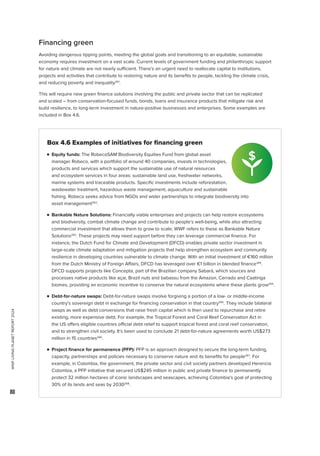 WWF
LIVING
PLANET
REPORT
2024
80

Box 4.6 Examples of initiatives for financing green
n Equity funds: The RobecoSAM Biodiversity Equities Fund from global asset
manager Robeco, with a portfolio of around 40 companies, invests in technologies,
products and services which support the sustainable use of natural resources
and ecosystem services in four areas: sustainable land use, freshwater networks,
marine systems and traceable products. Specific investments include reforestation,
wastewater treatment, hazardous waste management, aquaculture and sustainable
fishing. Robeco seeks advice from NGOs and wider partnerships to integrate biodiversity into
asset management262
.

n 
Bankable Nature Solutions: Financially viable enterprises and projects can help restore ecosystems
and biodiversity, combat climate change and contribute to people’s well-being, while also attracting
commercial investment that allows them to grow to scale; WWF refers to these as Bankable Nature
Solutions263
. These projects may need support before they can leverage commercial finance. For
instance, the Dutch Fund for Climate and Development (DFCD) enables private sector investment in
large-scale climate adaptation and mitigation projects that help strengthen ecosystem and community
resilience in developing countries vulnerable to climate change. With an initial investment of €160 million
from the Dutch Ministry of Foreign Affairs, DFCD has leveraged over €1 billion in blended finance264
.
DFCD supports projects like Concepta, part of the Brazilian company Sabará, which sources and
processes native products like açai, Brazil nuts and babassu from the Amazon, Cerrado and Caatinga
biomes, providing an economic incentive to conserve the natural ecosystems where these plants grow264
.

n Debt-for-nature swaps: Debt-for-nature swaps involve forgiving a portion of a low- or middle-income
country’s sovereign debt in exchange for financing conservation in that country265
. They include bilateral
swaps as well as debt conversions that raise fresh capital which is then used to repurchase and retire
existing, more expensive debt. For example, the Tropical Forest and Coral Reef Conservation Act in
the US offers eligible countries official debt relief to support tropical forest and coral reef conservation,
and to strengthen civil society. It’s been used to conclude 21 debt-for-nature agreements worth US$273
million in 15 countries266
.

n 
Project finance for permanence (PFP): PFP is an approach designed to secure the long-term funding,
capacity, partnerships and policies necessary to conserve nature and its benefits for people267
. For
example, in Colombia, the government, the private sector and civil society partners developed Herencia
Colombia, a PFP initiative that secured US$245 million in public and private finance to permanently
protect 32 million hectares of iconic landscapes and seascapes, achieving Colombia’s goal of protecting
30% of its lands and seas by 2030268
.
Financing green
Avoiding dangerous tipping points, meeting the global goals and transitioning to an equitable, sustainable
economy requires investment on a vast scale. Current levels of government funding and philanthropic support
for nature and climate are not nearly sufficient. There’s an urgent need to reallocate capital to institutions,
projects and activities that contribute to restoring nature and its benefits to people, tackling the climate crisis,
and reducing poverty and inequality261
.
This will require new green finance solutions involving the public and private sector that can be replicated
and scaled – from conservation-focused funds, bonds, loans and insurance products that mitigate risk and
build resilience, to long-term investment in nature-positive businesses and enterprises. Some examples are
included in Box 4.6.
 