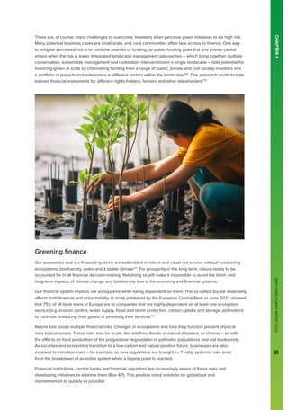 WWF
LIVING
PLANET
REPORT
2024
81
There are, of course, many challenges to overcome. Investors often perceive green initiatives to be high risk.
Many potential business cases are small scale, and rural communities often lack access to finance. One way
to mitigate perceived risk is to combine sources of funding, so public funding goes first and private capital
enters when the risk is lower. Integrated landscape management approaches – which bring together multiple
conservation, sustainable management and restoration interventions in a single landscape – hold potential for
financing green at scale by channelling funding from a range of public, private and civil society investors into
a portfolio of projects and enterprises in different sectors within the landscape269
. This approach could include
tailored financial instruments for different rights-holders, farmers and other stakeholders270
.
Greening finance
Our economies and our financial systems are embedded in nature and could not survive without functioning
ecosystems, biodiversity, water and a stable climate271
. For prosperity in the long term, nature needs to be
accounted for in all financial decision-making. Not doing so will make it impossible to avoid the short- and
long-term impacts of climate change and biodiversity loss in the economy and financial systems.
Our financial system impacts our ecosystems while being dependent on them. This so-called double materiality
affects both financial and price stability. A study published by the European Central Bank in June 2023 showed
that 75% of all bank loans in Europe are to companies that are highly dependent on at least one ecosystem
service (e.g. erosion control, water supply, flood and storm protection, carbon uptake and storage, pollination)
to continue producing their goods or providing their services272
.
Nature loss poses multiple financial risks. Changes in ecosystems and how they function present physical
risks to businesses. These risks may be acute, like wildfires, floods or natural disasters, or chronic – as with
the effects on food production of the progressive degradation of pollinator populations and soil biodiversity.
As societies and economies transition to a low-carbon and nature-positive future, businesses are also
exposed to transition risks – for example, as new regulations are brought in. Finally, systemic risks arise
from the breakdown of an entire system when a tipping point is reached.
Financial institutions, central banks and financial regulators are increasingly aware of these risks and
developing initiatives to address them (Box 4.7). This positive trend needs to be globalized and
mainstreamed as quickly as possible.
CHAPTER
4
 